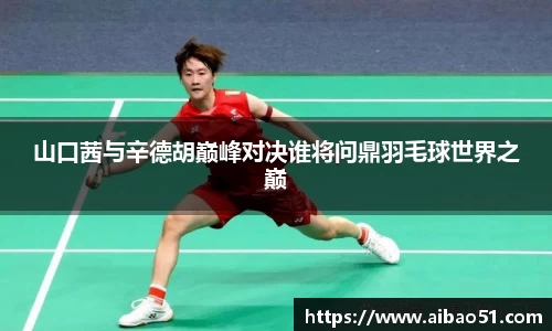 山口茜与辛德胡巅峰对决谁将问鼎羽毛球世界之巅